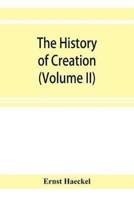 The history of creation; or, The development of the earth and its inhabitants by the action of natural causes. A popular exposition of the doctrine of evolution in general, and of that of Darwin, Goethe, and Lamarck in particular (Volume II) - Ernst Haeckel - cover