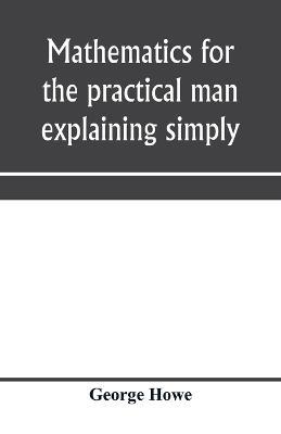 Mathematics for the practical man explaining simply and quickly all the elements of algebra, geometry, trigonometry, logarithms, coo¨rdinate geometry, calculus with Answers to Problems - George Howe - cover