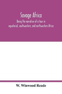 Savage Africa; being the narrative of a tour in equatorial, southwestern, and northwestern Africa; with notes on the habits of the gorilla; on the existence of unicorns and tailed men; on the slave trade; on the origin, character, and capabilities of the n - W Winwood Reade - cover