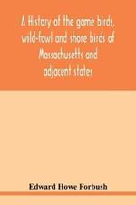 A history of the game birds, wild-fowl and shore birds of Massachusetts and adjacent states: including those used for food which have disappeared since the settlement of the country, and those which are now hunted for food or sport, with observations on their former abundance and recent decrease in numbers; also the means for conserving those stil