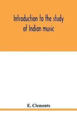 Introduction to the study of Indian music: an attempt to reconcile modern Hindustani music with ancient musical theory and to propound an accurate and comprehensive method of treatment of the subject of Indian musical intonation - E Clements - cover