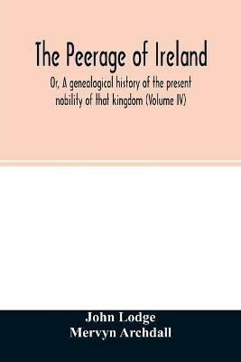 The Peerage of Ireland: Or, A genealogical history of the present nobility of that kingdom (Volume IV) - John Lodge,Mervyn Archdall - cover