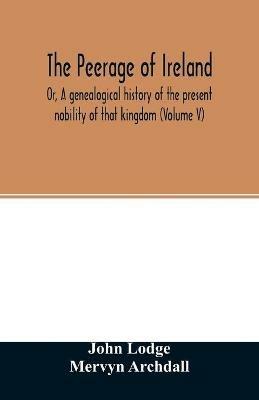 The Peerage of Ireland: Or, A genealogical history of the present nobility of that kingdom (Volume V) - John Lodge,Mervyn Archdall - cover