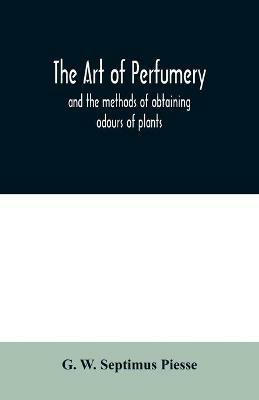 The art of perfumery: and the methods of obtaining odours of plants; with instructions for the manufacture of Perfumes for the Handkerchief, Scented Powders, Odorous Vinegars, dentifrices, pomatums, cosmetiques, perfumed soap, etc. - G W Septimus Piesse - cover