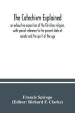 The catechism explained: an exhaustive exposition of the Christian religion, with special reference to the present state of society and the spirit of the age