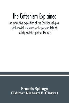 The catechism explained: an exhaustive exposition of the Christian religion, with special reference to the present state of society and the spirit of the age - Francis Spirago - cover