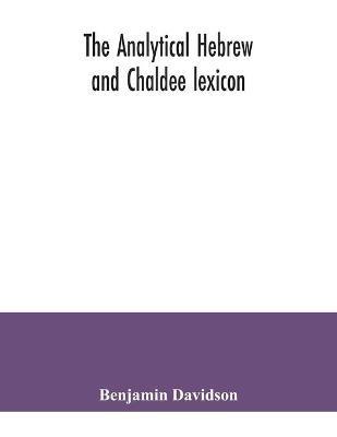 The analytical Hebrew and Chaldee lexicon: consisting of an alphabetical arrangement of every word and inflection contained in the Old Testament Scriptures, precisely as they occur in the sacred text, with a grammatical analysis of each word, and lexicographical illustration of the meanings: a comp - Benjamin Davidson - cover