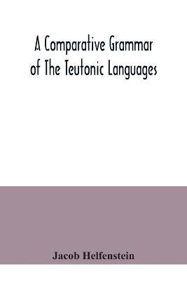 A comparative grammar of the Teutonic languages. Being at the same time a historical grammar of the English language. And comprising Gothic, Anglo-Saxon, Early English, Modern English, Icelandic (Old Norse), Danish, Swedish, Old High German, Middle High Germ - Jacob Helfenstein - cover