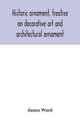 Historic ornament, treatise on decorative art and architectural ornament: Treats of Prehistoric Art; Ancient Art and Architecture; Eastern, Early Christian, Byzantine, Saracenic, Romanesque, Gothic, and Renaissance Architecture and Ornament - James Ward - cover
