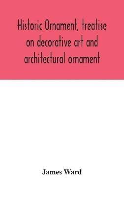 Historic ornament, treatise on decorative art and architectural ornament: Treats of Prehistoric Art; Ancient Art and Architecture; Eastern, Early Christian, Byzantine, Saracenic, Romanesque, Gothic, and Renaissance Architecture and Ornament - James Ward - cover