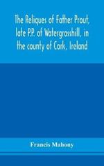 The reliques of Father Prout, late P.P. of Watergrasshill, in the county of Cork, Ireland