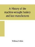 A history of the machine-wrought hosiery and lace manufactures - William Felkin - cover
