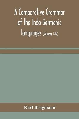 A comparative grammar of the Indo-Germanic languages: a concise exposition of the history of Sanskrit, Old Iranian (Avestic and old Persian), Old Armenian, Old Greek, Latin, Umbrian-Samnitic, Old Irish, Gothic, Old High German, Lithuanian and Old Bulgarian (Volume I-IV) - Karl Brugmann - cover