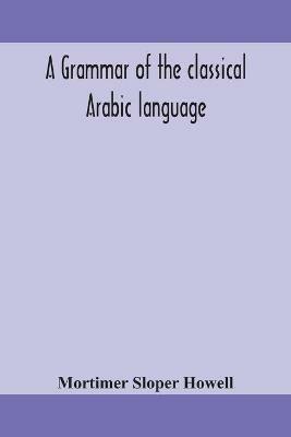 A grammar of the classical Arabic language - Mortimer Sloper Howell - cover