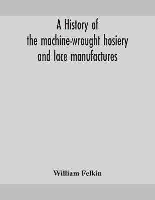 A history of the machine-wrought hosiery and lace manufactures - William Felkin - cover