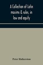 A collection of Latin maxims & rules, in law and equity, selected from the most eminent authors, on the civil, canon, feudal, English and Scots law, with an English translation, and an appendix of reference to the authorities from which the maxims are select