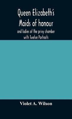 Queen Elizabeth's maids of honour and ladies of the privy chamber with Twelve Portraits - Violet A Wilson - cover