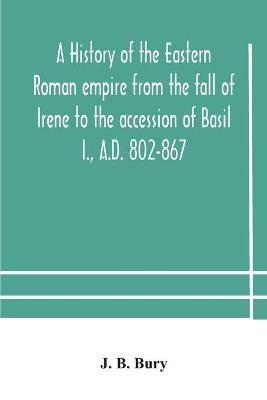 A history of the Eastern Roman empire from the fall of Irene to the accession of Basil I., A.D. 802-867 - J B Bury - cover