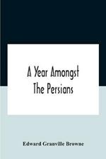 A Year Amongst The Persians; Impressions As To The Life, Character, And Thought Of The People Of Persia, Received During Twelve Month'S Residence In That Country In The Years 1887-8