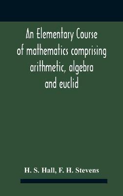 An Elementary Course Of Mathematics Comprising Arithmetic, Algebra And Euclid - H S Hall,F H Stevens - cover