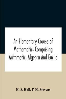 An Elementary Course Of Mathematics Comprising Arithmetic, Algebra And Euclid - H S Hall,F H Stevens - cover