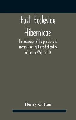 Fasti Ecclesiae Hibernicae: The Succession Of The Prelates And Members Of The Cathedral Bodies Of Ireland (Volume Iii) - Henry Cotton - cover