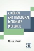 A Biblical And Theological Dictionary (Volume I): In Two Volumes, Vol. I. (A - I). Explanatory Of The History, Manners, And Customs Of The Jews, And Neighbouring Nations. With An Account Of The Most Remarkable Places And Persons Mentioned In Sacred Scripture; An Exposition Of The Principal Doctrines Of Ch