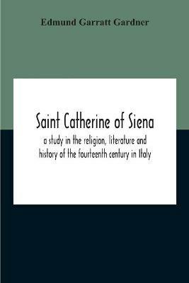 Saint Catherine Of Siena: A Study In The Religion, Literature And History Of The Fourteenth Century In Italy - Edmund Garratt Gardner - cover