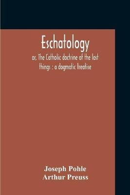 Eschatology: Or, The Catholic Doctrine Of The Last Things: A Dogmatic Treatise - Joseph Pohle,Arthur Preuss - cover