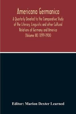 Americana Germanica; A Quarterly Devoted To The Comparative Study Of The Literary, Linguistic And Other Cultural Relations Of Germany And America (Volume III) 1899-1900 - cover