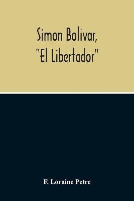 Simon Bolivar, El Libertador, A Life Of The Chief Leader In The Revolt Against Spain In Venezuela, New Granada & Peru - F Loraine Petre - cover
