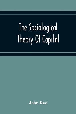 The Sociological Theory Of Capital; Being A Complete Reprint Of The New Principles Of Political Economy, 1834 - John Rae - cover