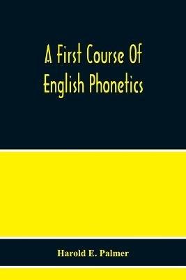 A First Course Of English Phonetics, Including An Explanation Of The Scope Of The Science Of Phonetics, The Theory Of Sounds, A Catalogue Of English Sounds And A Number Of Articulation, Pronunciation, And Transcription Exercises - Harold E Palmer - cover