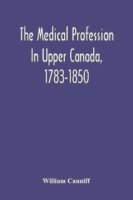 The Medical Profession In Upper Canada, 1783-1850: An Historical Narrative With Original Documents Relating To The Profession, Including Some Brief Biographies - William Canniff - cover