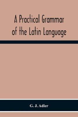 A Practical Grammar Of The Latin Language; With Perpetual Exercises In Speaking And Writing; For Use Of Schools, Colleges, And Private Learners - G J Adler - cover