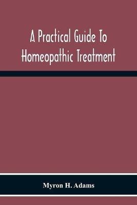 A Practical Guide To Homeopathic Treatment: Designed And Arranged For The Use Of Families, Prescribers Of Limited Experience And Students Of Homeopathy - Myron H Adams - cover
