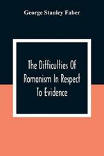 The Difficulties Of Romanism In Respect To Evidence: Or, The Peculiarities Of The Latin Church Evinced To Be Untenable On The Principles Of Legitimate Historical Testimony