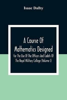 A Course Of Mathematics Designed For The Use Of The Officers And Cadets Of The Royal Military College (Volume I) - Isaac Dalby - cover