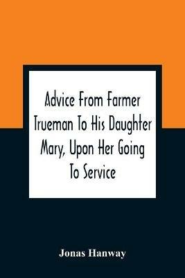 Advice From Farmer Trueman To His Daughter Mary, Upon Her Going To Service; In A Series Of Discourses, Designed To Promote The Welfare And True Interest Of Servants, With Reflections Of No Less Importance To Masters And Mistresses - Jonas Hanway - cover