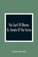 The Court Of Oberon, Or, Temple Of The Fairies: A Collection Of Tales Of Past Times; Originally Related By Mother Goose, Mother Bunch, And Others, Adapted To The Language And Manners Of The Present Period
