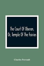 The Court Of Oberon, Or, Temple Of The Fairies: A Collection Of Tales Of Past Times; Originally Related By Mother Goose, Mother Bunch, And Others, Adapted To The Language And Manners Of The Present Period