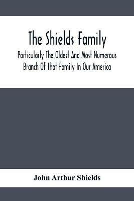 The Shields Family: Particularly The Oldest And Most Numerous Branch Of That Family In Our America; An Account Of The Ancestor And Descendents The Ten Brothers Of Sevier County, In Tennessee - John Arthur Shields - cover