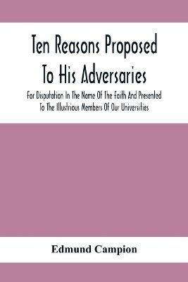 Ten Reasons Proposed To His Adversaries For Disputation In The Name Of The Faith And Presented To The Illustrious Members Of Our Universities - Edmund Campion - cover