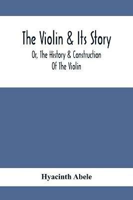 The Violin & Its Story: Or, The History & Construction Of The Violin - Hyacinth Abele - cover