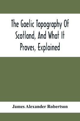 The Gaelic Topography Of Scotland, And What It Proves, Explained; With Much Historical, Antiquarian, And Descriptive Information - James Alexander Robertson - cover