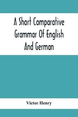 A Short Comparative Grammar Of English And German: As Traced Back To Their Common Origin And Contrasted With The Classical Languages - Victor Henry - cover
