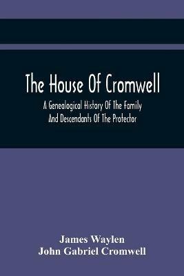 The House Of Cromwell: A Genealogical History Of The Family And Descendants Of The Protector - James Waylen,John Gabriel Cromwell - cover