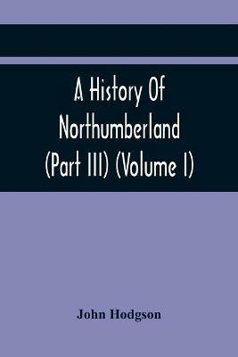 A History Of Northumberland (Part III) (Volume I); Containing Ancient Record And Historical Papers - John Hodgson - cover