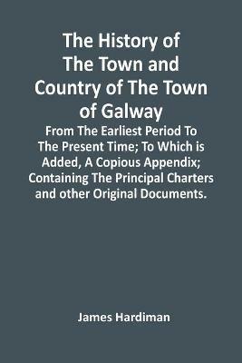 The History Of The Town And Country Of The Town Of Galway: From The Earliest Period To The Present Time; To Which Is Added, A Copious Appendix; Containing The Principal Charters And Other Original Documents. - James Hardiman - cover