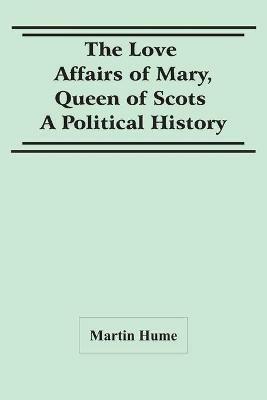 The Love Affairs Of Mary, Queen Of Scots: A Political History - Martin Hume - cover